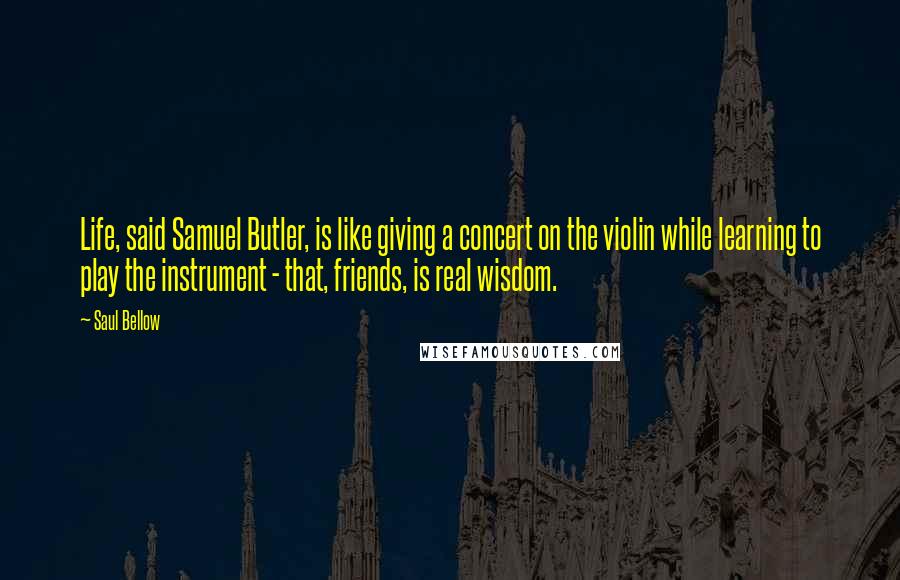 Saul Bellow Quotes: Life, said Samuel Butler, is like giving a concert on the violin while learning to play the instrument - that, friends, is real wisdom.