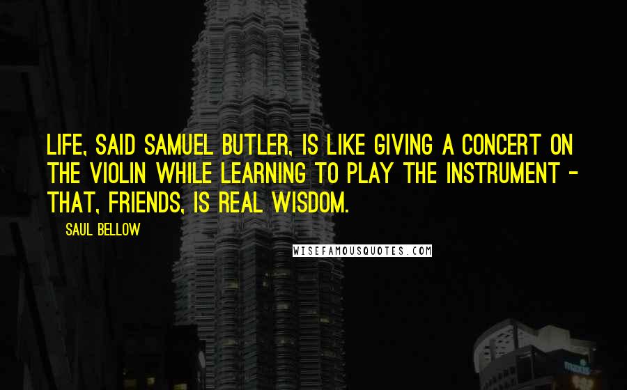 Saul Bellow Quotes: Life, said Samuel Butler, is like giving a concert on the violin while learning to play the instrument - that, friends, is real wisdom.