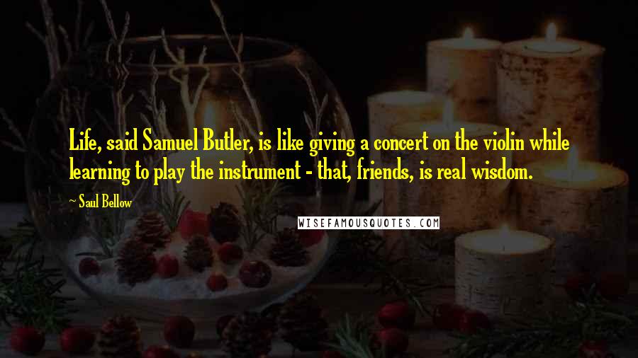 Saul Bellow Quotes: Life, said Samuel Butler, is like giving a concert on the violin while learning to play the instrument - that, friends, is real wisdom.