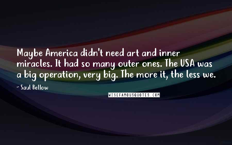 Saul Bellow Quotes: Maybe America didn't need art and inner miracles. It had so many outer ones. The USA was a big operation, very big. The more it, the less we.