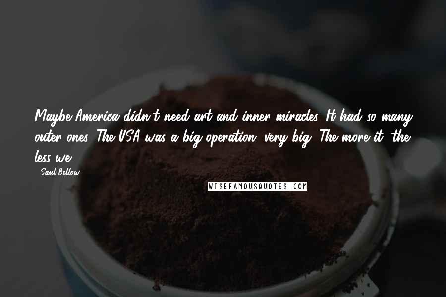 Saul Bellow Quotes: Maybe America didn't need art and inner miracles. It had so many outer ones. The USA was a big operation, very big. The more it, the less we.