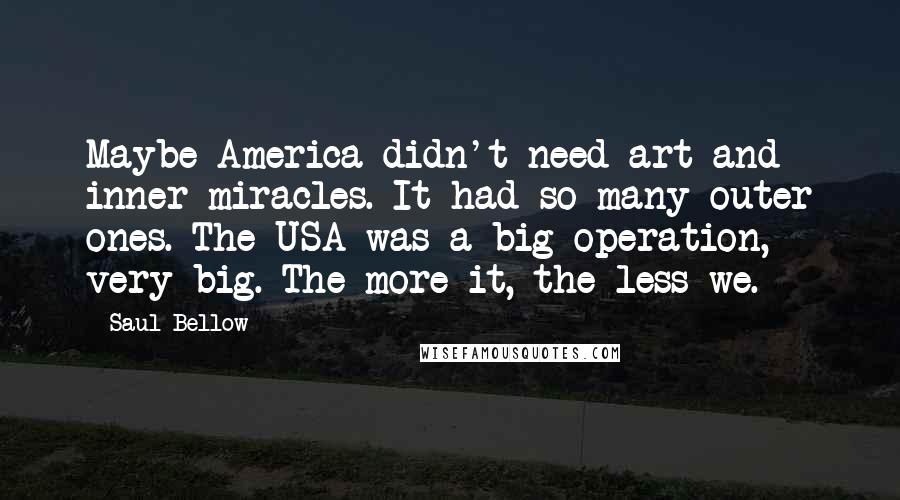 Saul Bellow Quotes: Maybe America didn't need art and inner miracles. It had so many outer ones. The USA was a big operation, very big. The more it, the less we.