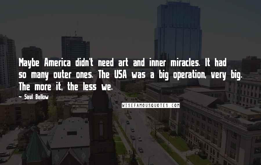 Saul Bellow Quotes: Maybe America didn't need art and inner miracles. It had so many outer ones. The USA was a big operation, very big. The more it, the less we.