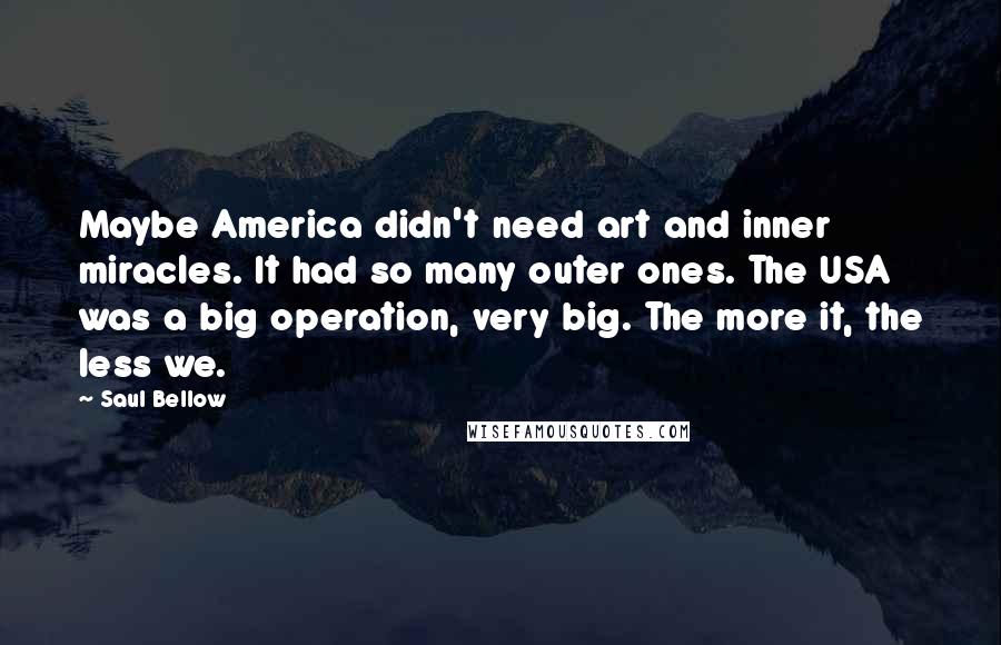 Saul Bellow Quotes: Maybe America didn't need art and inner miracles. It had so many outer ones. The USA was a big operation, very big. The more it, the less we.