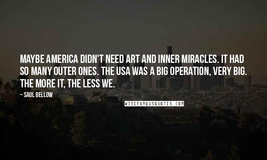 Saul Bellow Quotes: Maybe America didn't need art and inner miracles. It had so many outer ones. The USA was a big operation, very big. The more it, the less we.