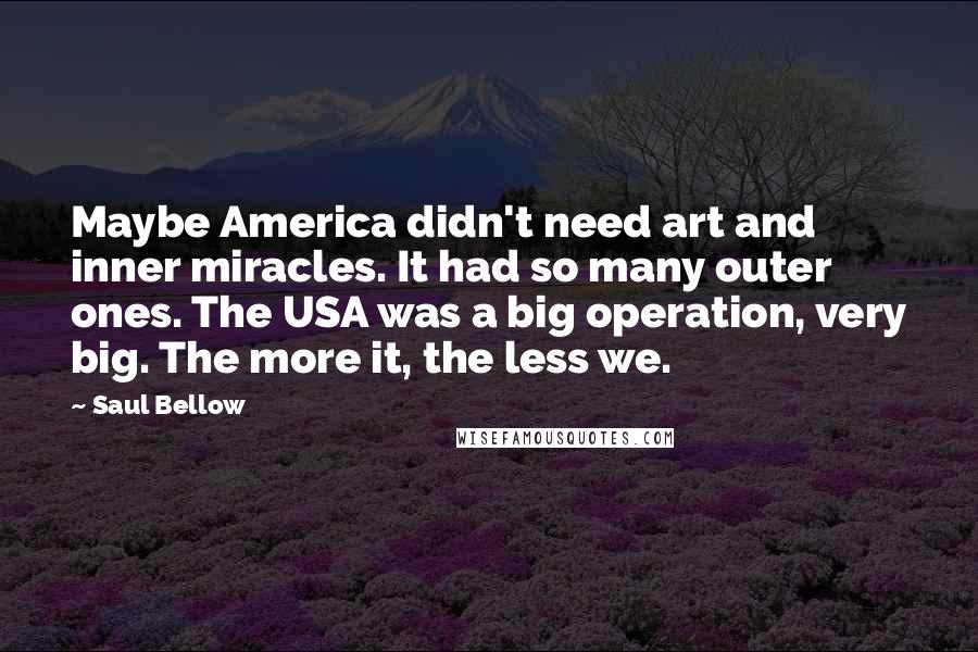 Saul Bellow Quotes: Maybe America didn't need art and inner miracles. It had so many outer ones. The USA was a big operation, very big. The more it, the less we.