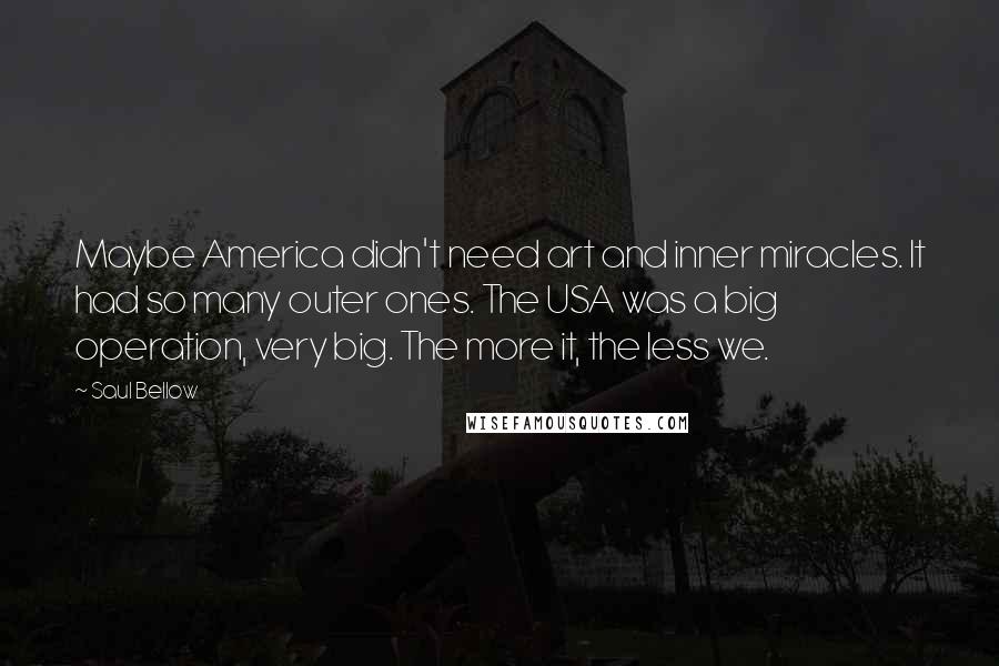 Saul Bellow Quotes: Maybe America didn't need art and inner miracles. It had so many outer ones. The USA was a big operation, very big. The more it, the less we.