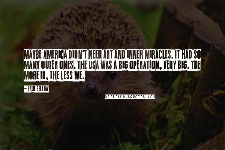 Saul Bellow Quotes: Maybe America didn't need art and inner miracles. It had so many outer ones. The USA was a big operation, very big. The more it, the less we.