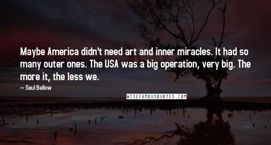 Saul Bellow Quotes: Maybe America didn't need art and inner miracles. It had so many outer ones. The USA was a big operation, very big. The more it, the less we.