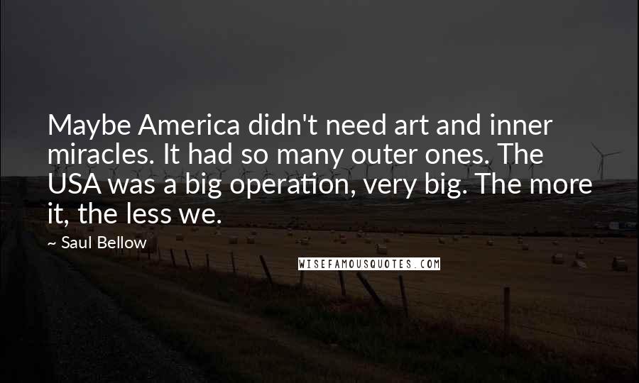 Saul Bellow Quotes: Maybe America didn't need art and inner miracles. It had so many outer ones. The USA was a big operation, very big. The more it, the less we.