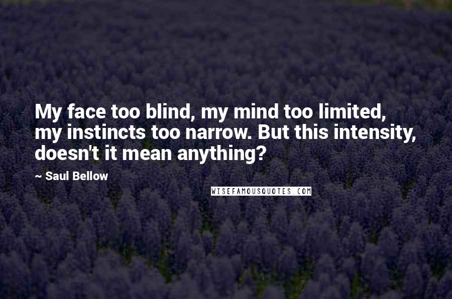 Saul Bellow Quotes: My face too blind, my mind too limited, my instincts too narrow. But this intensity, doesn't it mean anything?