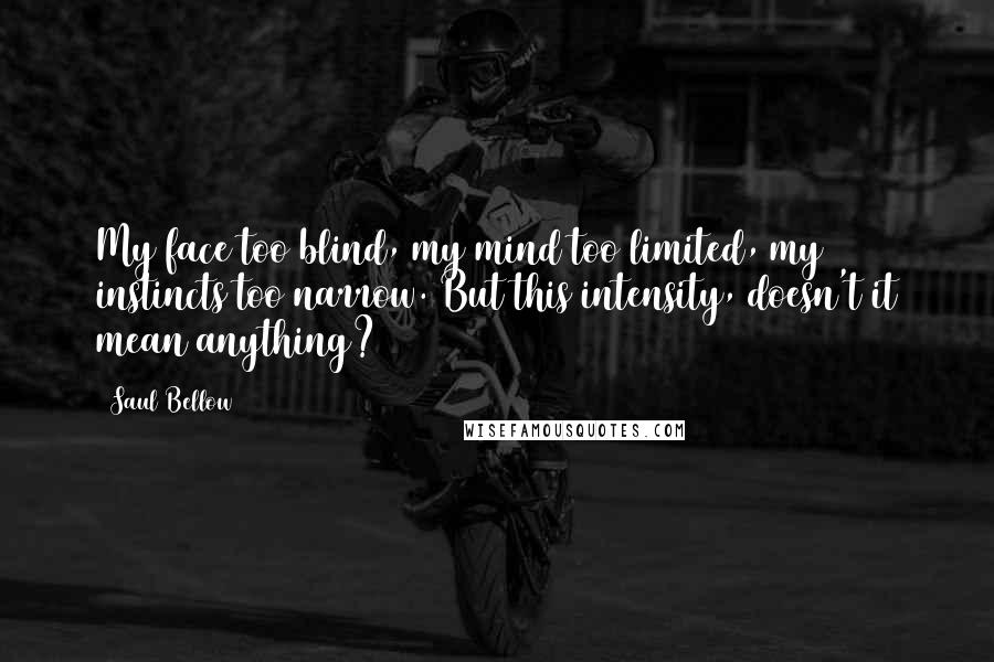 Saul Bellow Quotes: My face too blind, my mind too limited, my instincts too narrow. But this intensity, doesn't it mean anything?