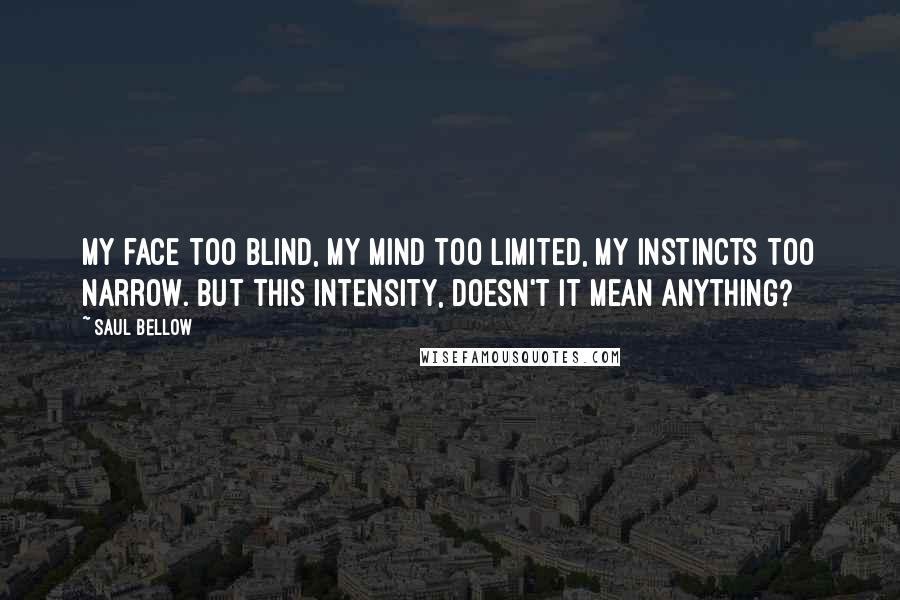 Saul Bellow Quotes: My face too blind, my mind too limited, my instincts too narrow. But this intensity, doesn't it mean anything?