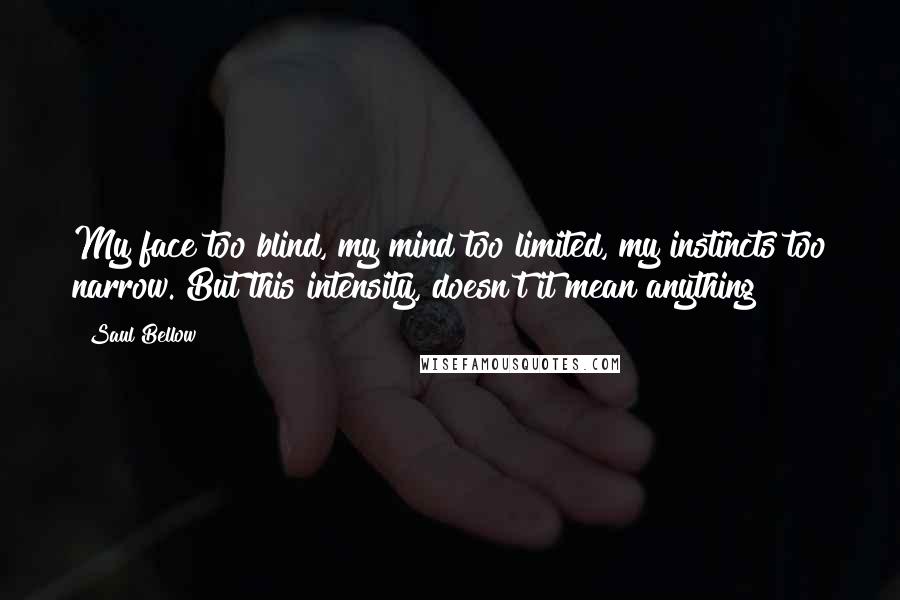 Saul Bellow Quotes: My face too blind, my mind too limited, my instincts too narrow. But this intensity, doesn't it mean anything?