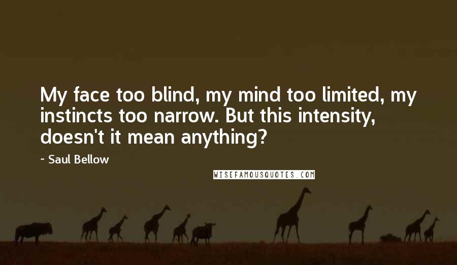 Saul Bellow Quotes: My face too blind, my mind too limited, my instincts too narrow. But this intensity, doesn't it mean anything?