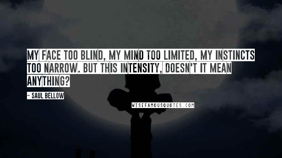 Saul Bellow Quotes: My face too blind, my mind too limited, my instincts too narrow. But this intensity, doesn't it mean anything?