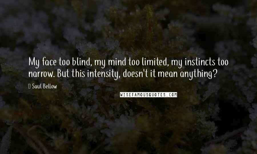 Saul Bellow Quotes: My face too blind, my mind too limited, my instincts too narrow. But this intensity, doesn't it mean anything?