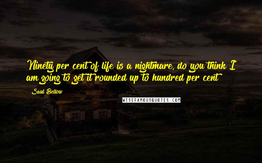 Saul Bellow Quotes: Ninety per cent of life is a nightmare, do you think I am going to get it rounded up to hundred per cent?