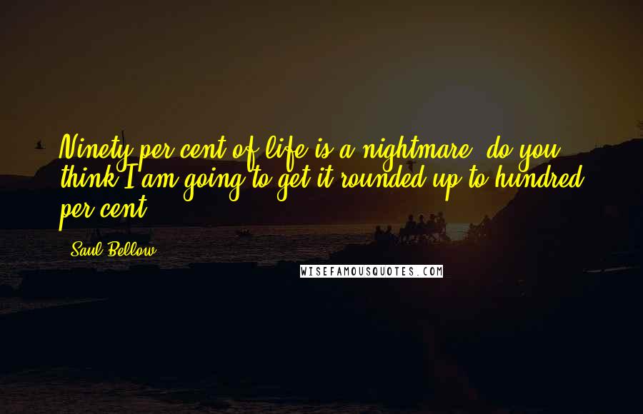 Saul Bellow Quotes: Ninety per cent of life is a nightmare, do you think I am going to get it rounded up to hundred per cent?