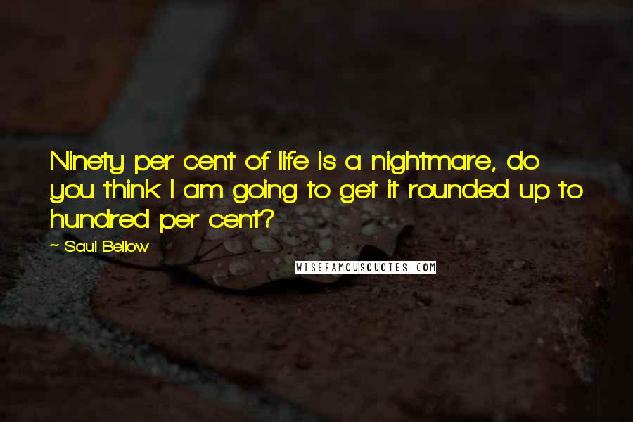 Saul Bellow Quotes: Ninety per cent of life is a nightmare, do you think I am going to get it rounded up to hundred per cent?