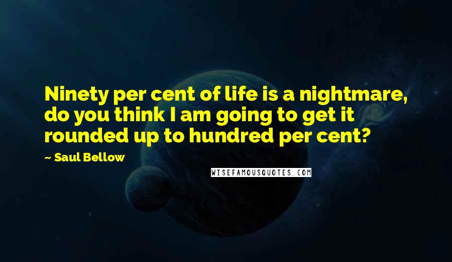 Saul Bellow Quotes: Ninety per cent of life is a nightmare, do you think I am going to get it rounded up to hundred per cent?