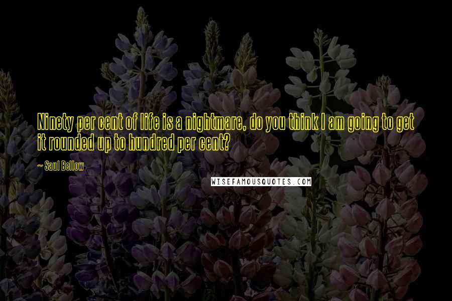 Saul Bellow Quotes: Ninety per cent of life is a nightmare, do you think I am going to get it rounded up to hundred per cent?