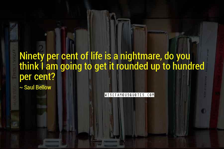 Saul Bellow Quotes: Ninety per cent of life is a nightmare, do you think I am going to get it rounded up to hundred per cent?