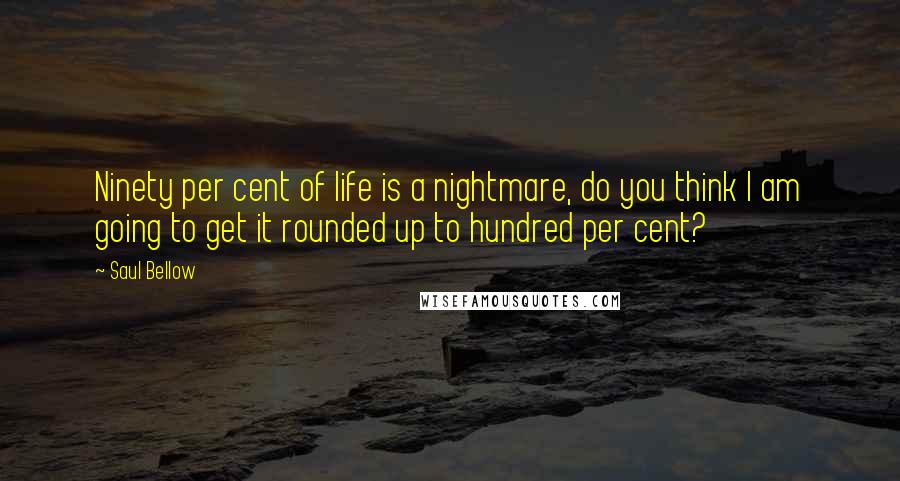 Saul Bellow Quotes: Ninety per cent of life is a nightmare, do you think I am going to get it rounded up to hundred per cent?