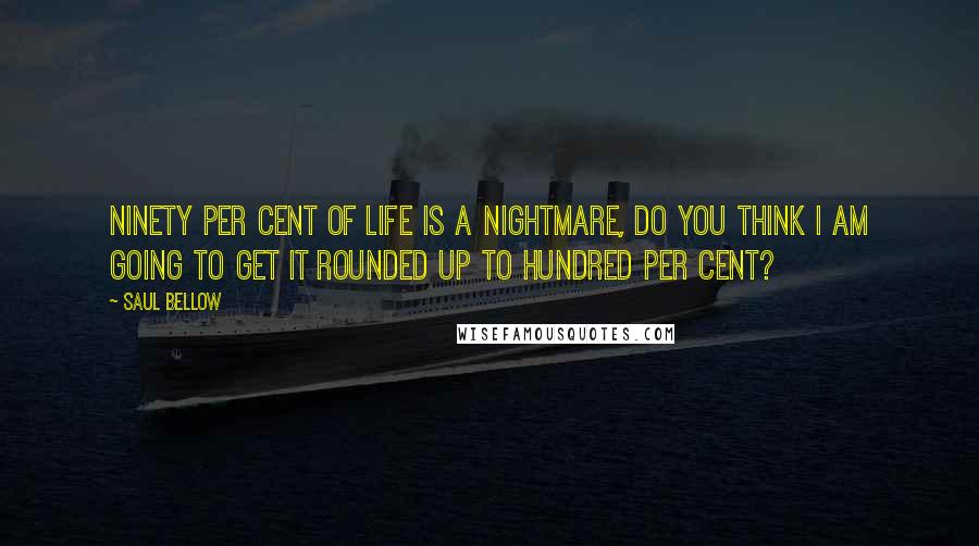 Saul Bellow Quotes: Ninety per cent of life is a nightmare, do you think I am going to get it rounded up to hundred per cent?