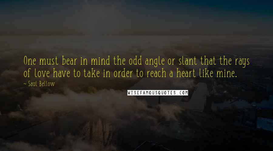 Saul Bellow Quotes: One must bear in mind the odd angle or slant that the rays of love have to take in order to reach a heart like mine.