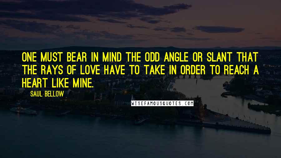 Saul Bellow Quotes: One must bear in mind the odd angle or slant that the rays of love have to take in order to reach a heart like mine.
