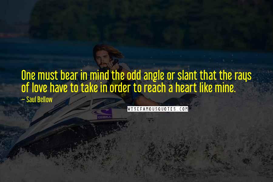 Saul Bellow Quotes: One must bear in mind the odd angle or slant that the rays of love have to take in order to reach a heart like mine.