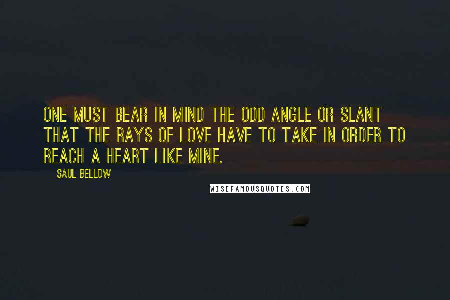 Saul Bellow Quotes: One must bear in mind the odd angle or slant that the rays of love have to take in order to reach a heart like mine.