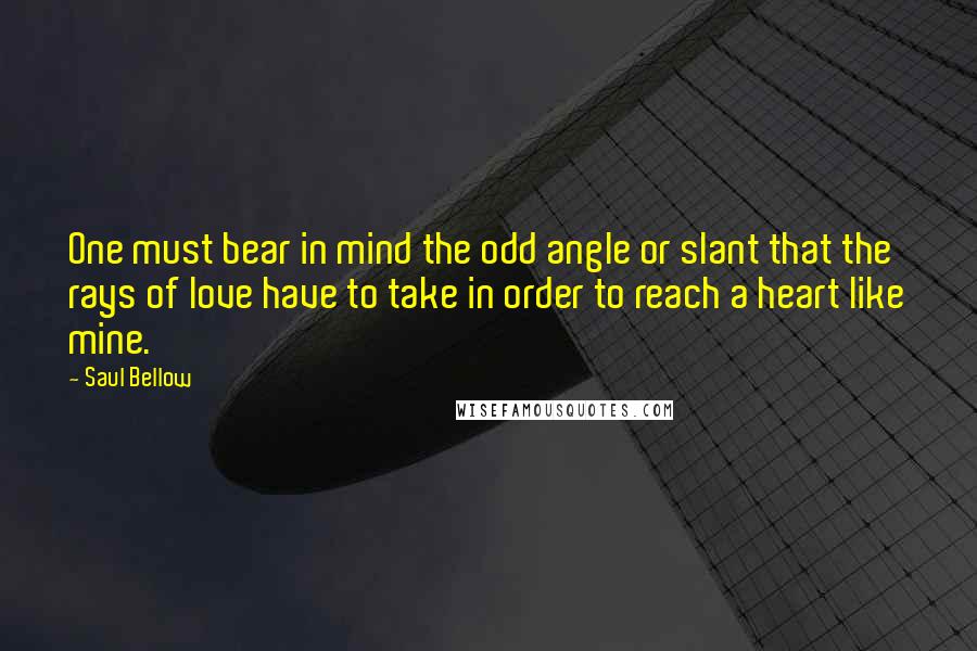 Saul Bellow Quotes: One must bear in mind the odd angle or slant that the rays of love have to take in order to reach a heart like mine.