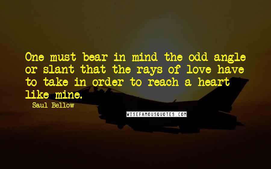 Saul Bellow Quotes: One must bear in mind the odd angle or slant that the rays of love have to take in order to reach a heart like mine.