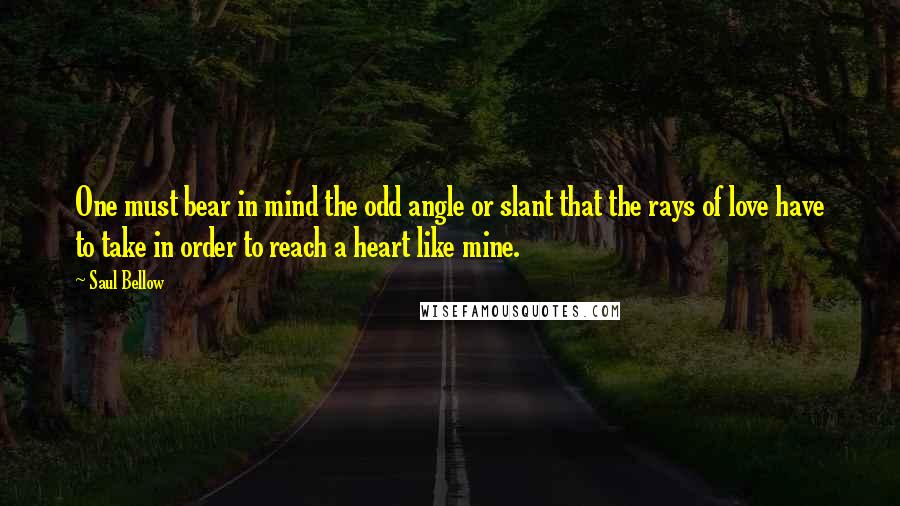 Saul Bellow Quotes: One must bear in mind the odd angle or slant that the rays of love have to take in order to reach a heart like mine.