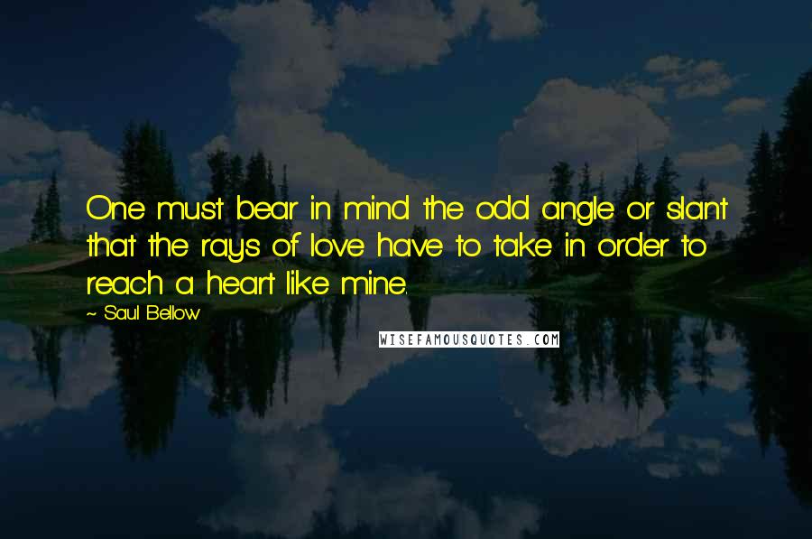 Saul Bellow Quotes: One must bear in mind the odd angle or slant that the rays of love have to take in order to reach a heart like mine.