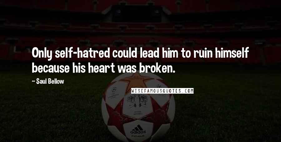 Saul Bellow Quotes: Only self-hatred could lead him to ruin himself because his heart was broken.