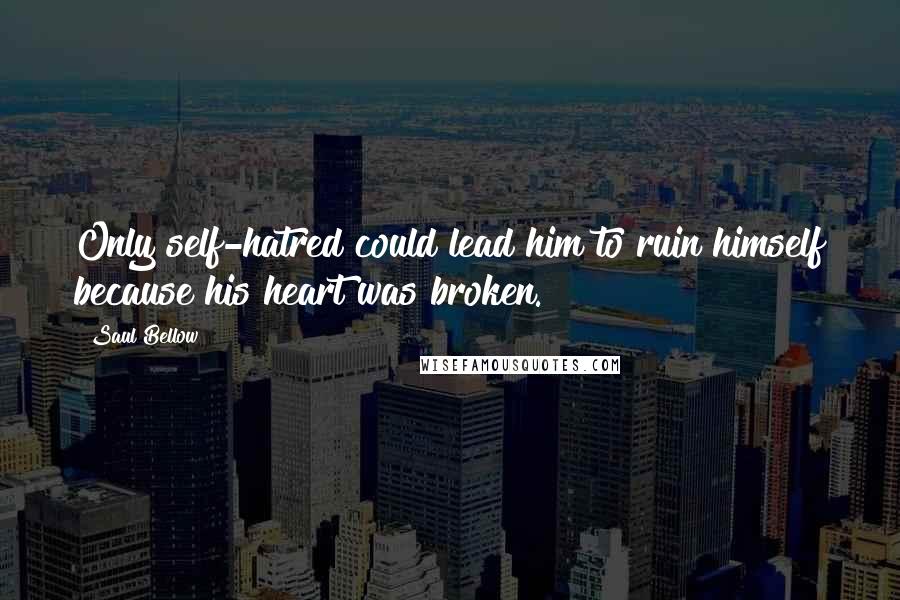 Saul Bellow Quotes: Only self-hatred could lead him to ruin himself because his heart was broken.