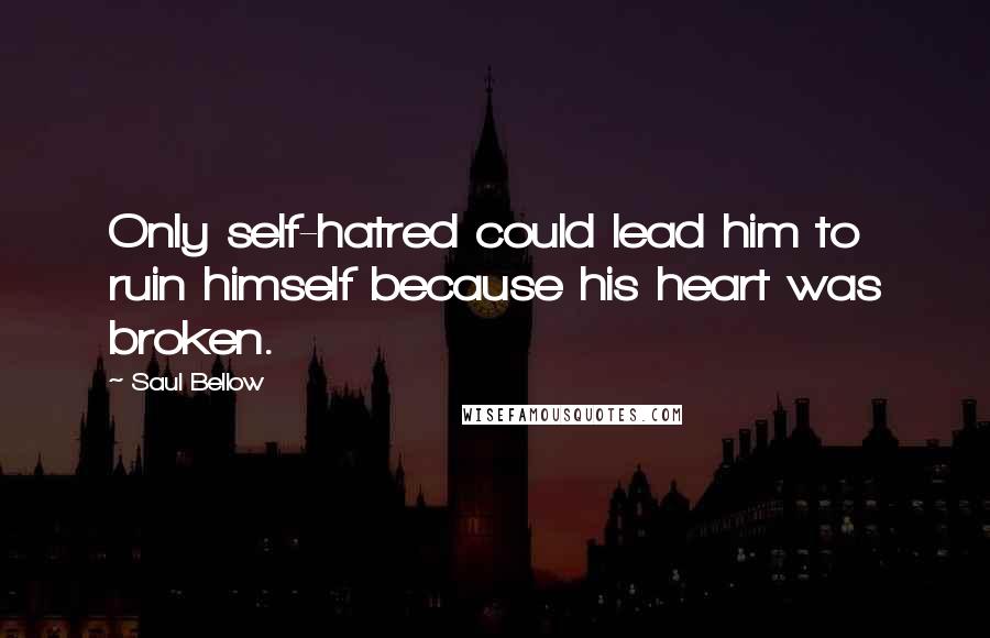 Saul Bellow Quotes: Only self-hatred could lead him to ruin himself because his heart was broken.