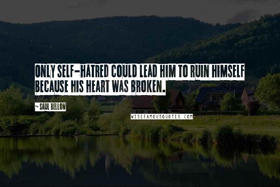 Saul Bellow Quotes: Only self-hatred could lead him to ruin himself because his heart was broken.