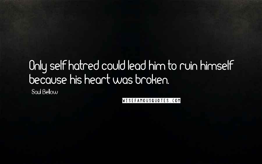 Saul Bellow Quotes: Only self-hatred could lead him to ruin himself because his heart was broken.