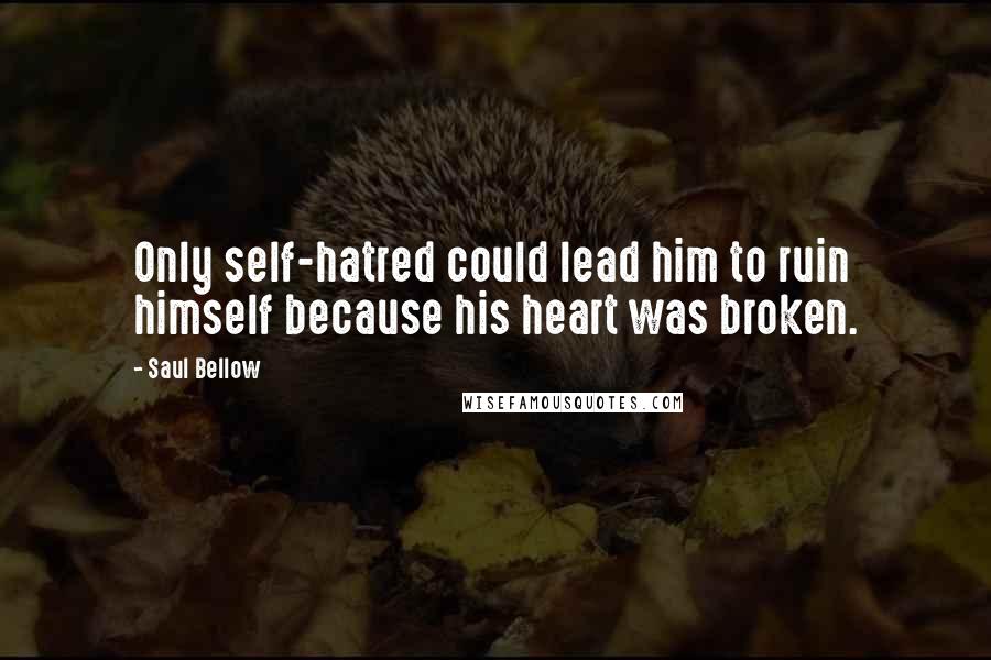 Saul Bellow Quotes: Only self-hatred could lead him to ruin himself because his heart was broken.