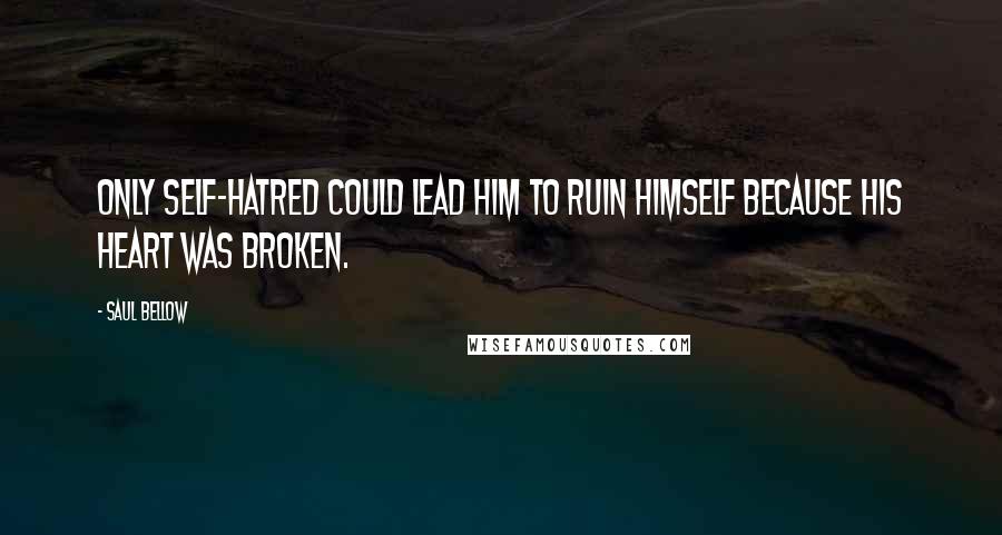 Saul Bellow Quotes: Only self-hatred could lead him to ruin himself because his heart was broken.
