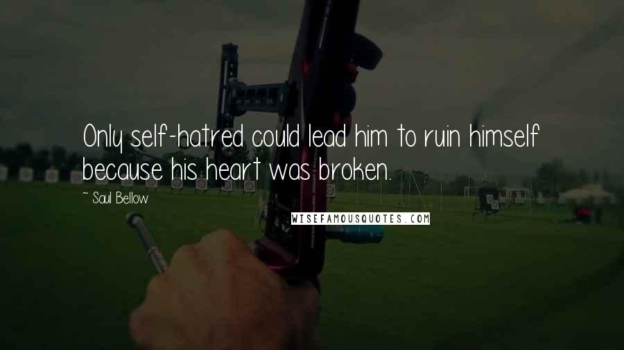 Saul Bellow Quotes: Only self-hatred could lead him to ruin himself because his heart was broken.