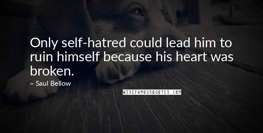 Saul Bellow Quotes: Only self-hatred could lead him to ruin himself because his heart was broken.