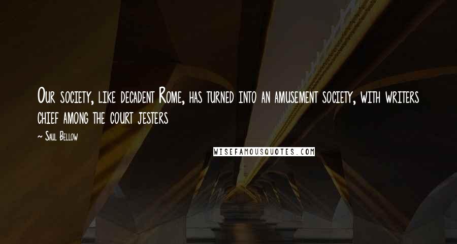 Saul Bellow Quotes: Our society, like decadent Rome, has turned into an amusement society, with writers chief among the court jesters