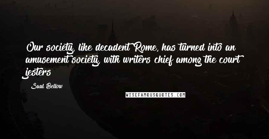 Saul Bellow Quotes: Our society, like decadent Rome, has turned into an amusement society, with writers chief among the court jesters