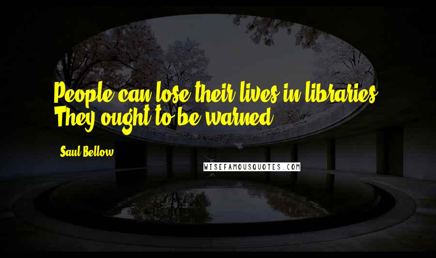 Saul Bellow Quotes: People can lose their lives in libraries. They ought to be warned.