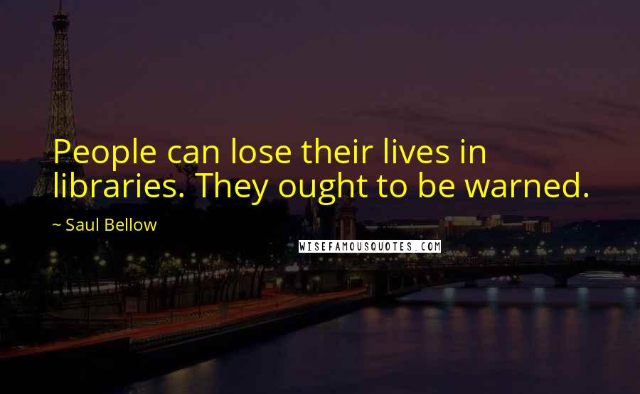 Saul Bellow Quotes: People can lose their lives in libraries. They ought to be warned.